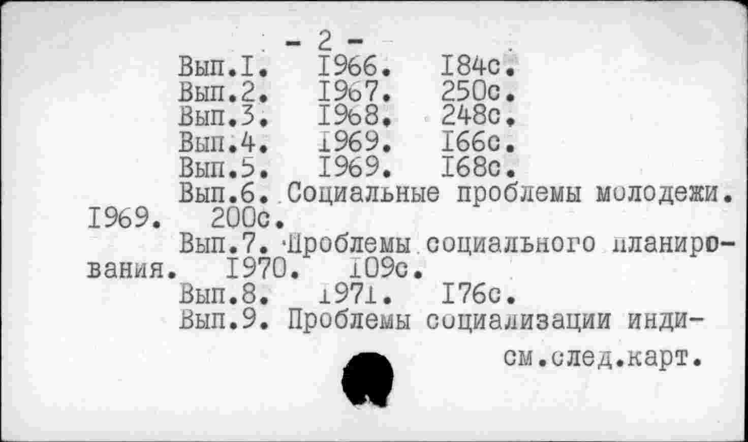 ﻿	- 2 -	
Вып.1.	1966.	184с.
Вып.2.	1967.	250с.
Вып.З.	19ь8,	248с.
Вып.4.	1969.	166с.
Вып.В.	1969.	168с.
Вып.6. Социальные проблемы молодежи. 1969.	200с.
Вып.7. -Проблемы социального планирования. 1970.	!09с.
Вып.8.	±971.	176с.
Выл.9. Проблемы социализации инди-
ем.след.карт.